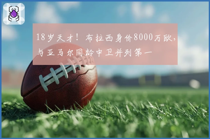 18岁天才！布拉西身价8000万欧，与亚马尔同龄中卫并列第一