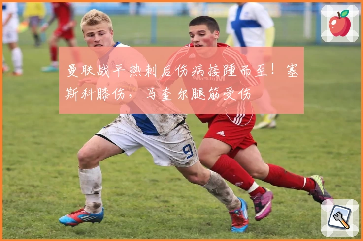 曼联战平热刺后伤病接踵而至！塞斯科膝伤，马奎尔腿筋受伤