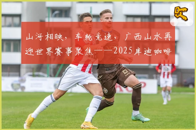 山河相映,车轮竞速,广西山水再迎世界赛事聚焦——2025库迪咖啡环广西世巡赛
