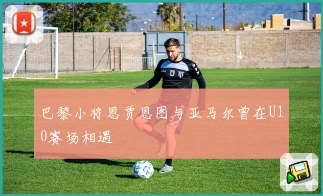 巴黎小将恩贾恩图与亚马尔曾在U10赛场相遇