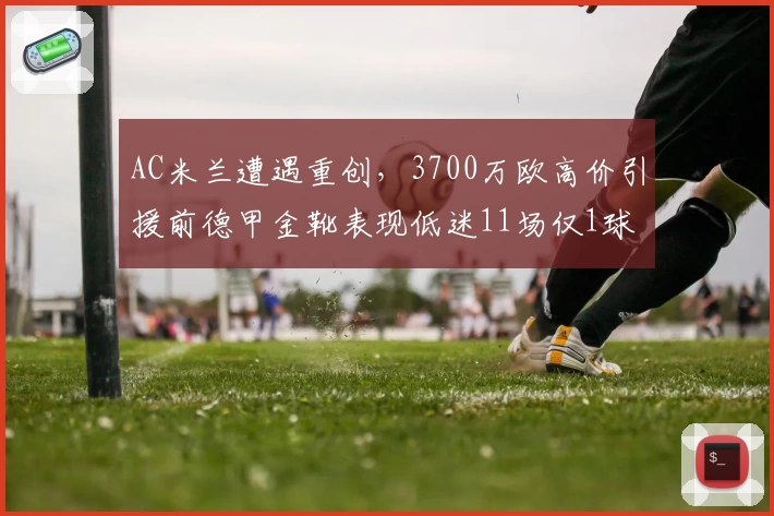 AC米兰遭遇重创，3700万欧高价引援前德甲金靴表现低迷11场仅1球