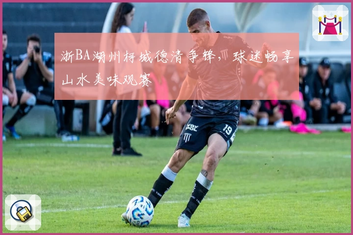 浙BA湖州柯城德清争锋，球迷畅享山水美味观赛