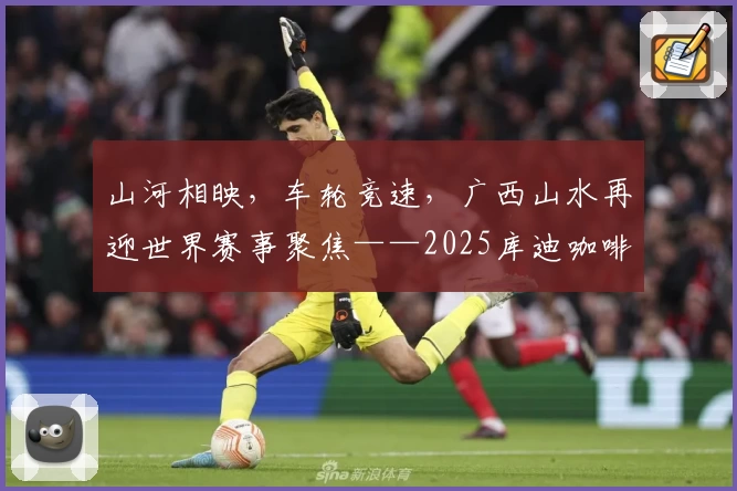 山河相映，车轮竞速，广西山水再迎世界赛事聚焦——2025库迪咖啡环广西世巡赛