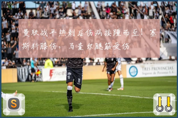 曼联战平热刺后伤病接踵而至!塞斯科膝伤,马奎尔腿筋受伤