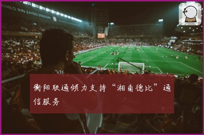 衡阳联通倾力支持“湘南德比”通信服务