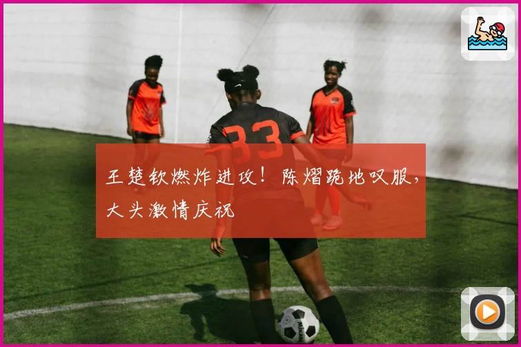 王楚钦燃炸进攻！陈熠跪地叹服，大头激情庆祝