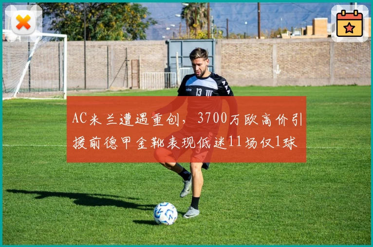 AC米兰遭遇重创，3700万欧高价引援前德甲金靴表现低迷11场仅1球