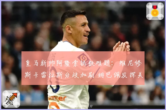 皇马新帅阿隆索执教难题：维尼修斯卡雷拉斯分歧加剧 姆巴佩发挥关键